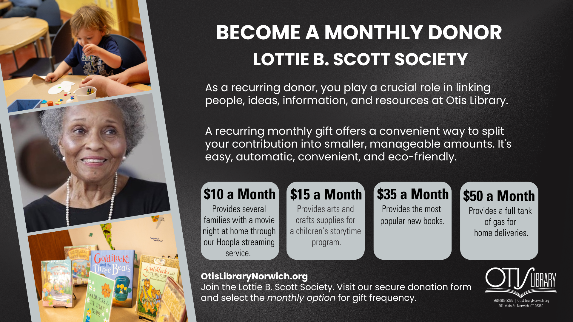Become a monthly donor and join the Lottie B. Scott Society. As a recurring donor, you play a crucial role in linking people, ideas, information, and resources at Otis Library. A recurring monthly gift offers a convenient way to split your contribution into smaller, manageable amounts. It's easy, automatic, convenient, and eco-friendly.  What does your donation do?  $10 a month provides several families with a movie night at home through our Hoopla streaming service.  $15 a month provides arts and crafts supplies for a children's storytime program.  $35 a month provides the most popular new books. $50 a month provides a full tank of gas for home deliveries. 