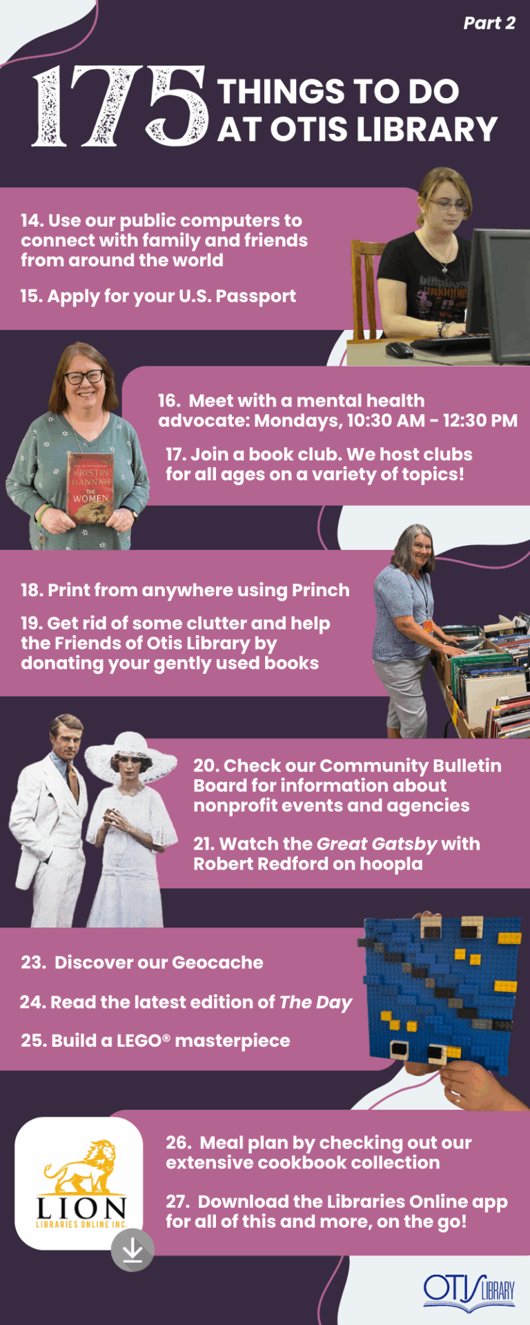 This image lists 13 things to do at Otis Library. Next to each pair of items is a relevant photo of a person performing the activity or the items needed to do so. The next items on the list are: Connect with friends or family on one of our computers. Apply for your U.S. Passport. Mental Health Mondays. Join a book club (we offer clubs for children, teens and adults!). print from your phone. Get rid of some clutter and help the library by donating your gently used books! Check our community bulletin board for information about nonprofit events and agencies. Watch the Great Gatsby with Robert Redford on Hoopla. Discover our Geocache. Read The Day newspaper. Build a lego masterpiece. Meal plan by checking out our extensive cookbook collection.