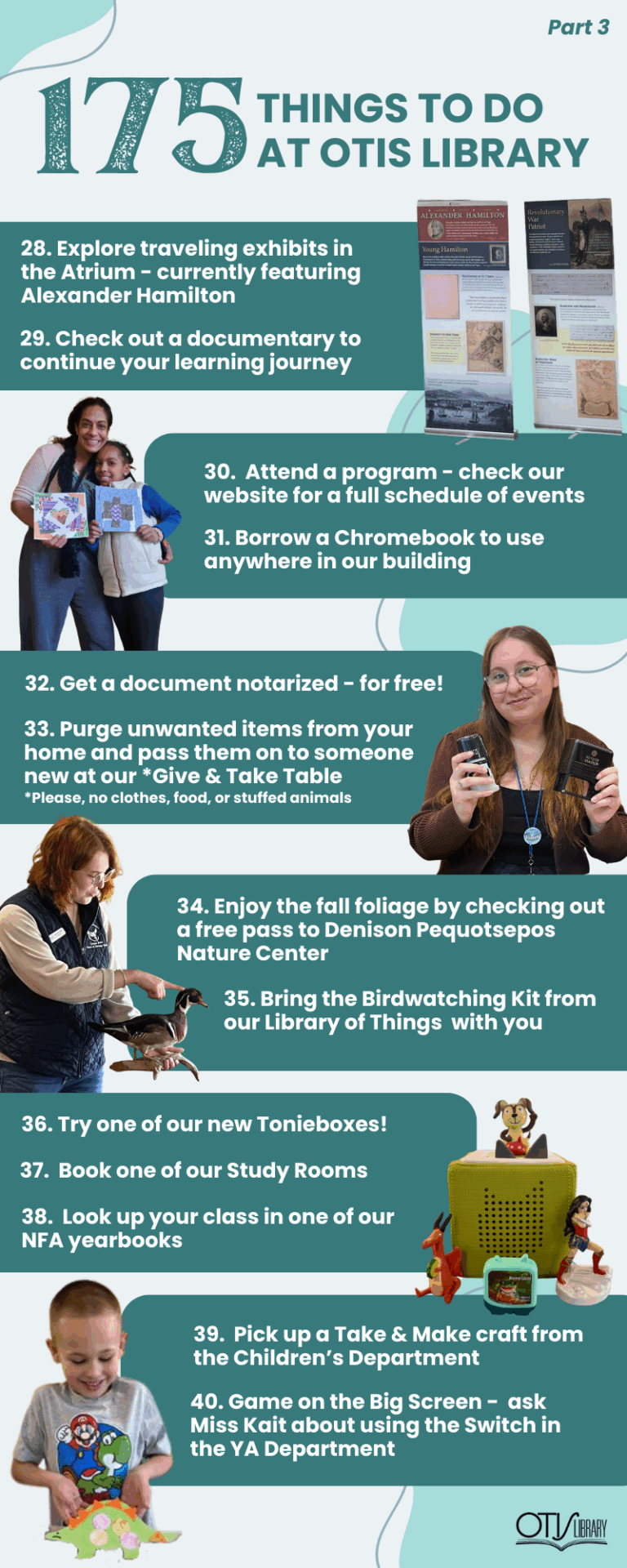 This image lists 13 things to do at Otis Library. Next to each pair of items is a relevant photo of a person performing the activity or the items needed to do so. The next items on the list are: Download the library app. View the traveling exhibits. Check out some movies or documentaries. Attend a program - check our calendar for the full schedule. Borrow a chromebook to use in the library. Get a document notarized for free! Purge unwanted items from your home and pass them on to someone who would love them on our "Give and Take Table" (please no clothes, food or stuffed animals). Get out into nature with our free pass to denison nature center. Use our Binoculars and Bird Guide to discover new feathered friends. Play with and listen to Tonies. Book one of our study rooms. Look up your class in one of our NFA yearbooks! Pick up a "Take and Make" craft. Game in the YA on the Big Screen with our Nintendo Switch.