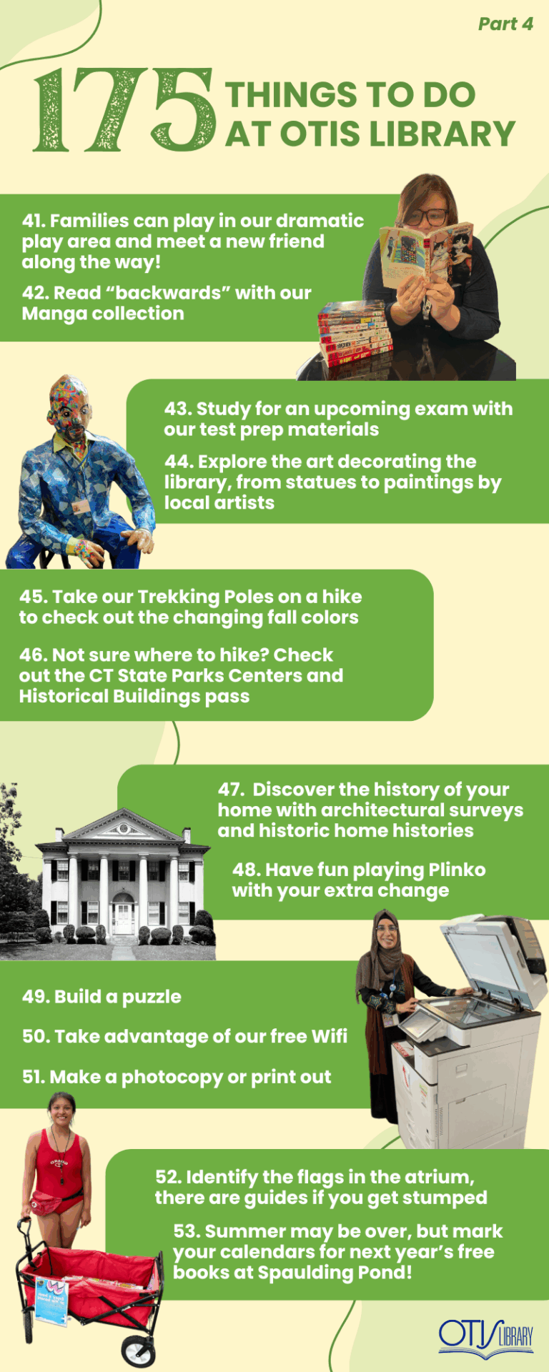 This image lists 13 things to do at Otis Library. Next to each pair of items is a relevant photo of a person performing the activity or the items needed to do so. The next items on the list are: Play with a friend in our dramatic play area or meet a new friend there! Get your Manga on! Study for an upcoming exam with our test prep materials. Explore all the art decorating the library, from statues to paintings by local artists. Go on a hike with our Trekking Poles! Pick up the pass to Connecticut State Parks Centers and Historical Buildings. Discover the history of your home with architectural surveys and historic home histories. Have fun playing plinko with your extra change. Build a puzzle. Use our open wifi. Make a photocopy or print out. Identify the flags in the atrium, there are guides around the building if you get stumped. Visit Spaulding Pond over the summer and enjoy free books at the beach courtesy of Otis Library!