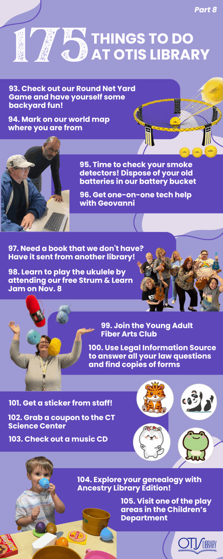 This image lists 13 things to do at Otis Library. Next to each pair of items is a relevant photo of a person performing the activity or the items needed to do so. The next items on the list are: Check out our Round Net Yard Game and have yourself some backyard fun! Mark on our world map where you are from dispose of your used batteries responsibly in our battery bucket Get one on one tech help with Geovanni Need a book that we don't have? Have it sent from another library right to our door. Learn to play a ukulele. join the young adult fiber arts club. Legal Information Source. Get a sticker at the Children's Desk. CT Science Center coupon . check out a music cd Access Ancestry and discover your family genealogy. Visit one of the play areas in the Children's Department.